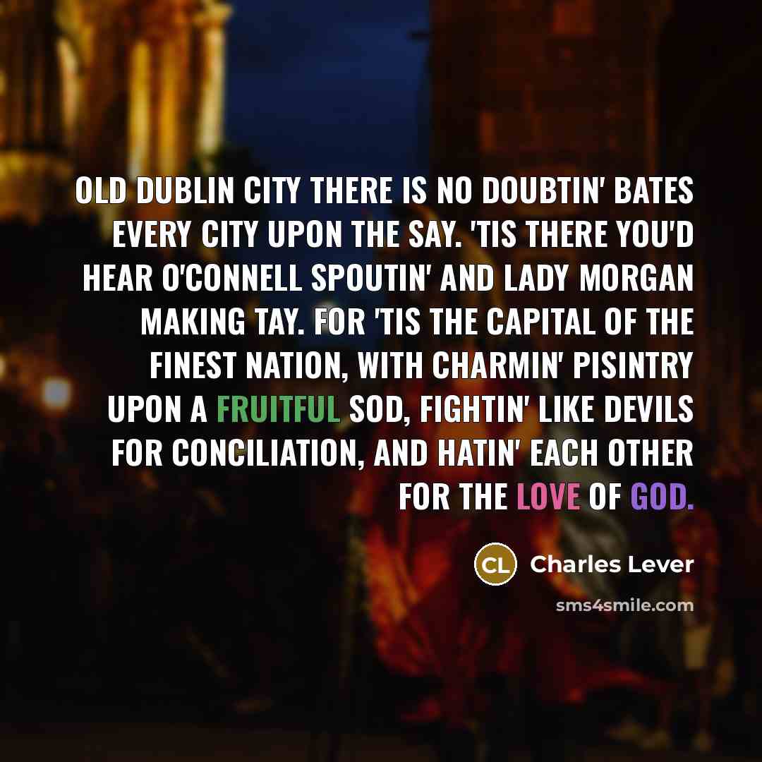 “Old Dublin City there is no doubtin' Bates every city upon the say. 'Tis there you'd hear O'Connell spoutin' And Lady Morgan making tay. For 'tis the capital of the finest nation, With charmin' pisintry upon a fruitful sod, Fightin' like devils for conciliation, And hatin' each other for the Love…” quote by Charles Lever