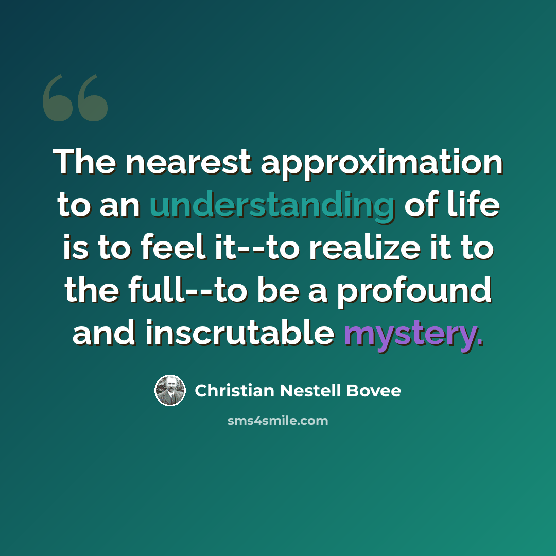 “The nearest approximation to an understanding of life is to feel it--to realize it to the full--to be a profound and inscrutable mystery.” quote by Christian Nestell Bovee