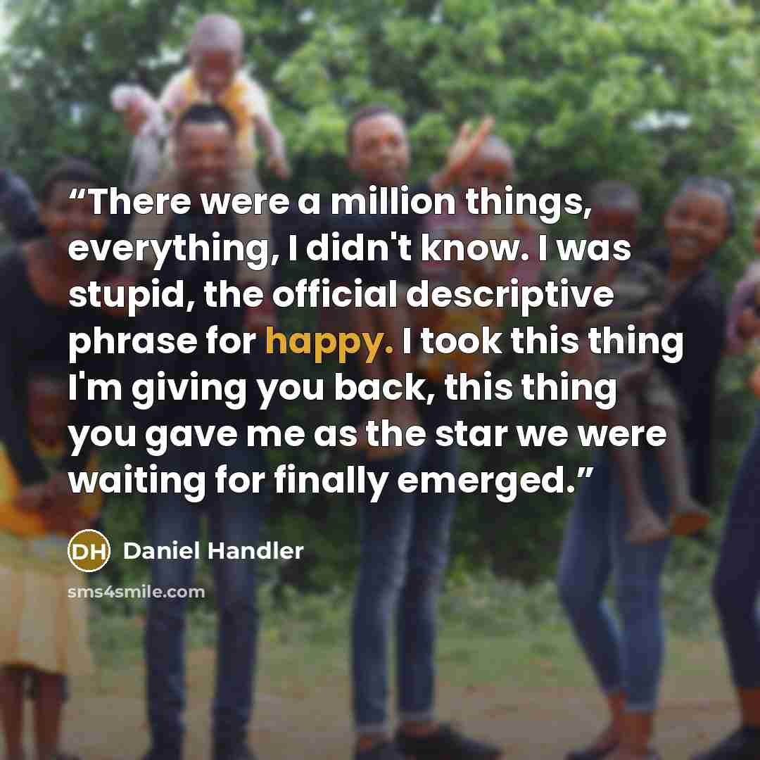 “There were a million things, everything, I didn't know. I was stupid, the official descriptive phrase for happy. I took this thing I'm giving you back, this thing you gave me as the star we were waiting for finally emerged.” quote by Daniel Handler