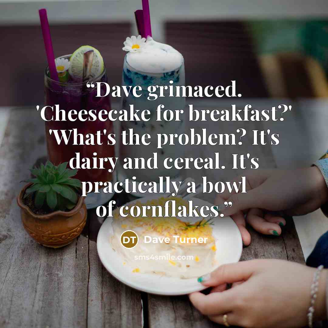 “Dave grimaced. 'Cheesecake for breakfast?' 'What's the problem? It's dairy and cereal. It's practically a bowl of cornflakes.” quote by Dave Turner