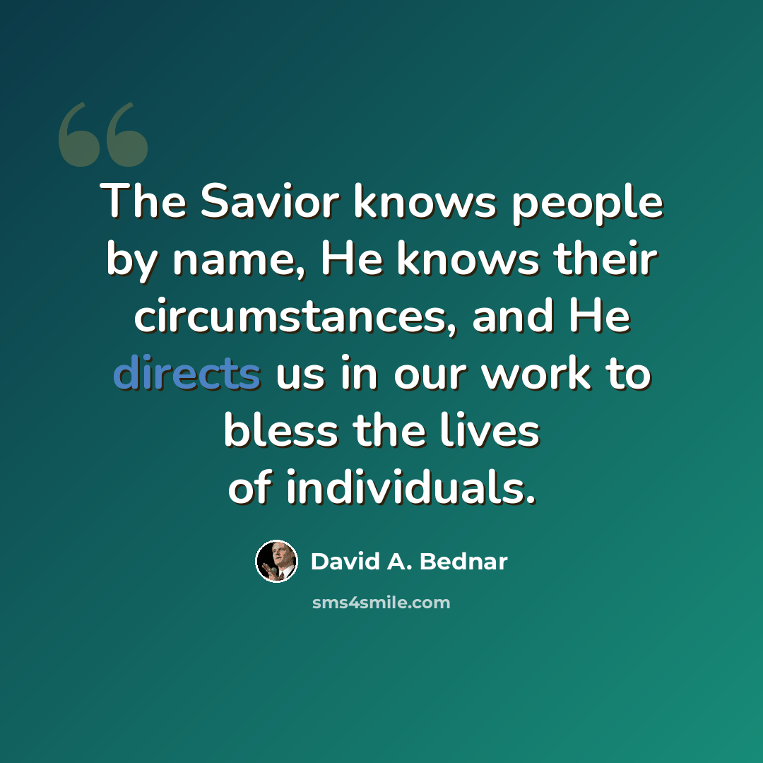 “The Savior knows people by name, He knows their circumstances, and He directs us in our work to bless the lives of individuals.” quote by David A. Bednar