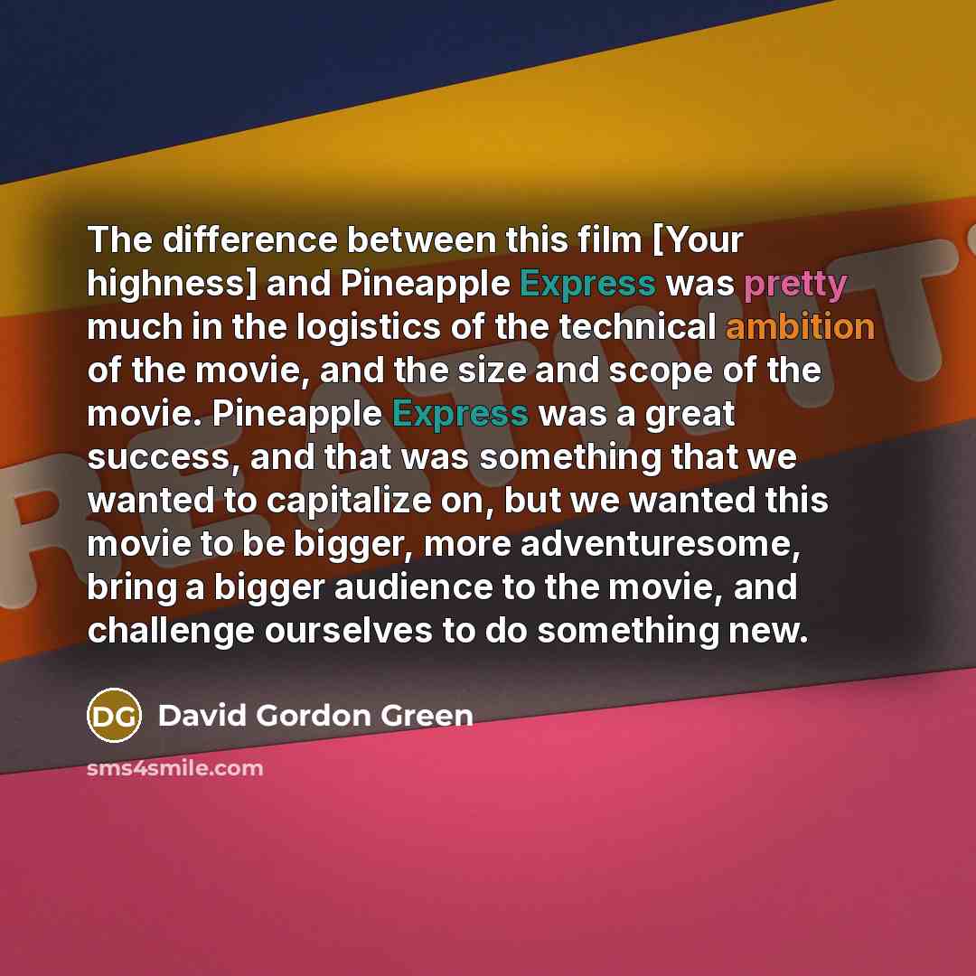 “The difference between this film [Your highness] and Pineapple Express was pretty much in the logistics of the technical ambition of the movie, and the size and scope of the movie. Pineapple Express was a great success, and that was something that we wanted to capitalize on, but we wanted this…” quote by David Gordon Green
