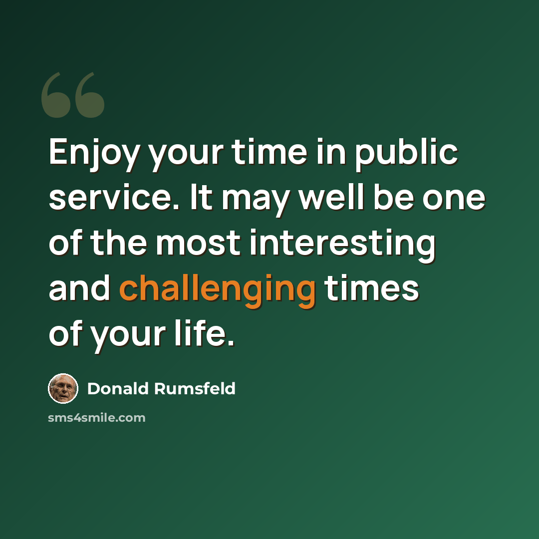“Enjoy your time in public service. It may well be one of the most interesting and challenging times of your life.” quote by Donald Rumsfeld