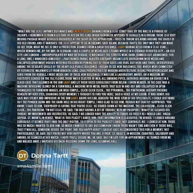 “What are the dead, anyway, but waves and energy? Light shining from a dead star? That, by the way, is a phrase of Julian's. I remember it from a lecture of his on the Iliad, when Patroklos appears to Achilles in a dream. There is a very moving passage where Achilles overjoyed at the sight of the…” quote by Donna Tartt