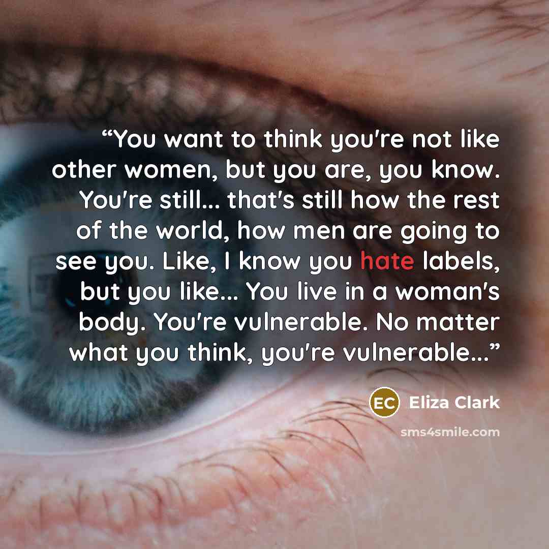 “You want to think you're not like other women, but you are, you know. You're still... that's still how the rest of the world, how men are going to see you. Like, I know you hate labels, but you like... You live in a woman's body. You're vulnerable. No matter what you think, you're vulnerable...” quote by Eliza Clark