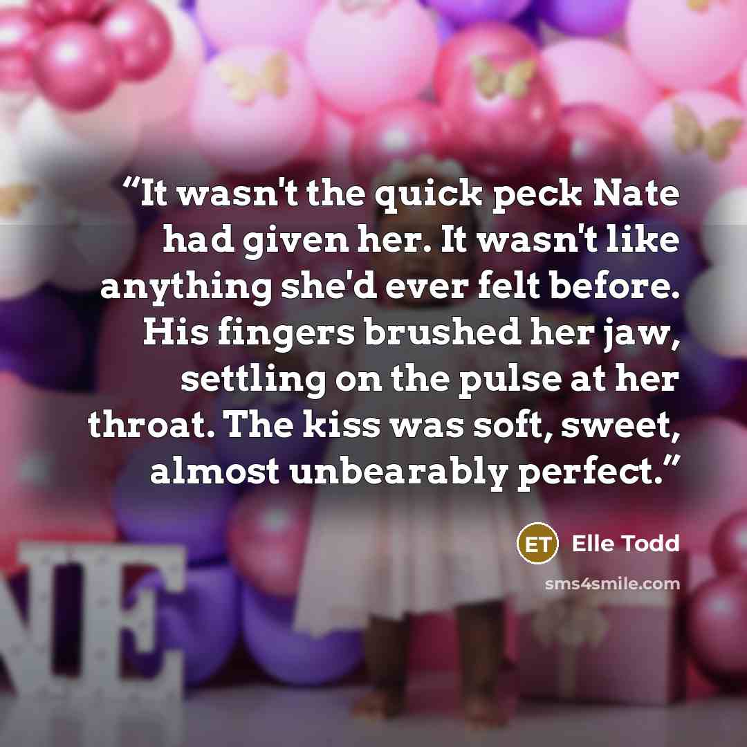 “It wasn't the quick peck Nate had given her. It wasn't like anything she'd ever felt before. His fingers brushed her jaw, settling on the pulse at her throat. The kiss was soft, sweet, almost unbearably perfect.” quote by Elle Todd