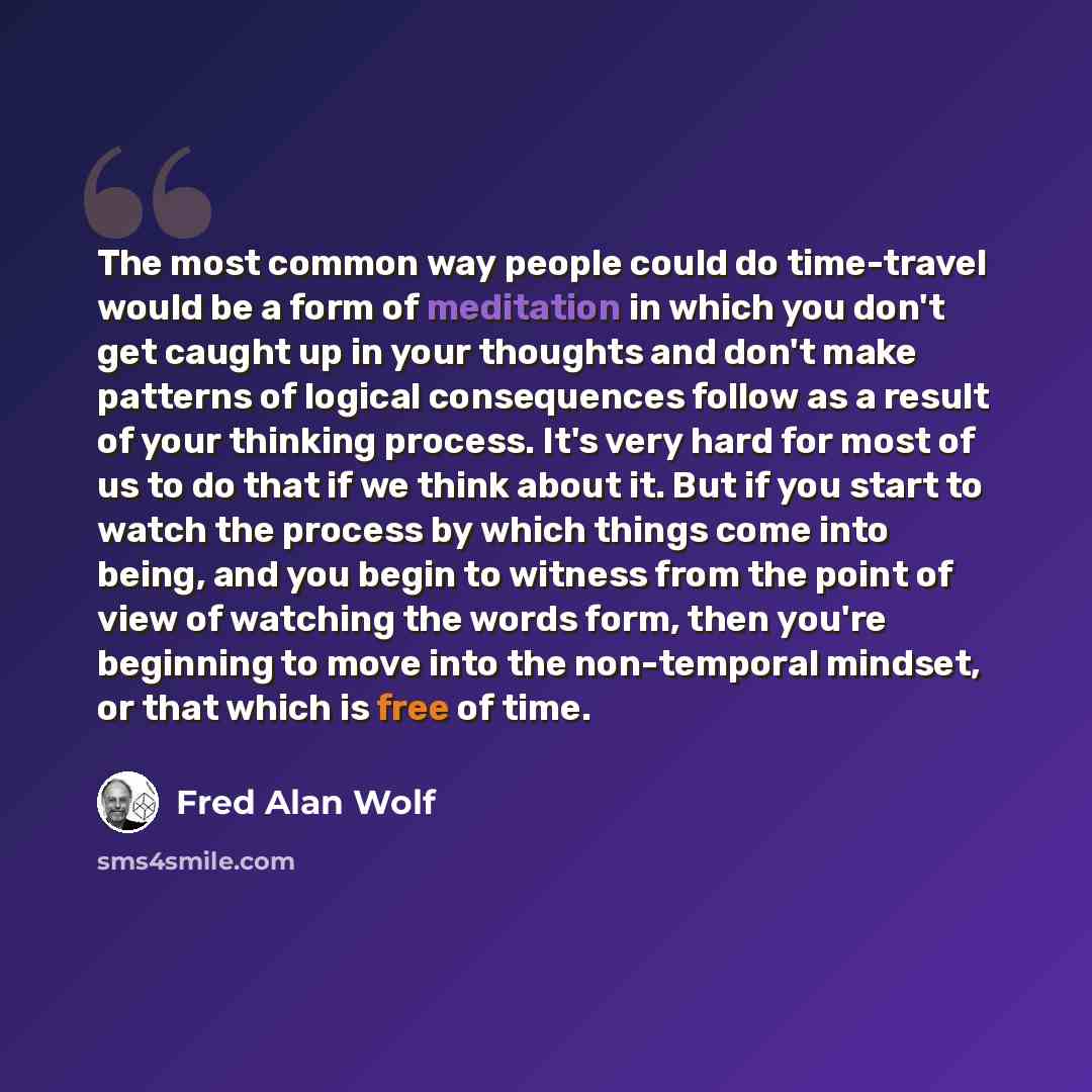 “The most common way people could do time-travel would be a form of meditation in which you don't get caught up in your thoughts and don't make patterns of logical consequences follow as a result of your thinking process. It's very hard for most of us to do that if we think about it. But if you…” quote by Fred Alan Wolf