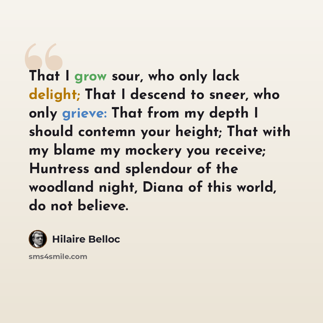“That I grow sour, who only lack delight; That I descend to sneer, who only grieve: That from my depth I should contemn your height; That with my blame my mockery you receive; Huntress and splendour of the woodland night, Diana of this world, do not believe.” quote by Hilaire Belloc