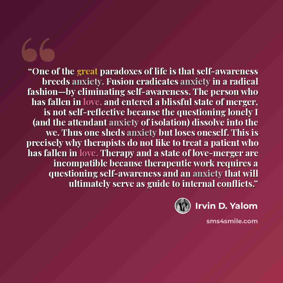 “One of the great paradoxes of life is that self-awareness breeds anxiety. Fusion eradicates anxiety in a radical fashion—by eliminating self-awareness. The person who has fallen in love, and entered a blissful state of merger, is not self-reflective because the questioning lonely I (and the…” quote by Irvin D. Yalom