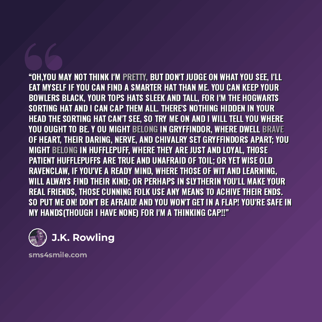 “Oh,you may not think I'm pretty, But don't judge on what you see, I'll eat myself if you can find A smarter hat than me. You can keep your bowlers black, Your tops hats sleek and tall, For I'm the Hogwarts Sorting Hat And I can cap them all. There's nothing hidden in your head The Sorting Hat…” quote by J.K. Rowling