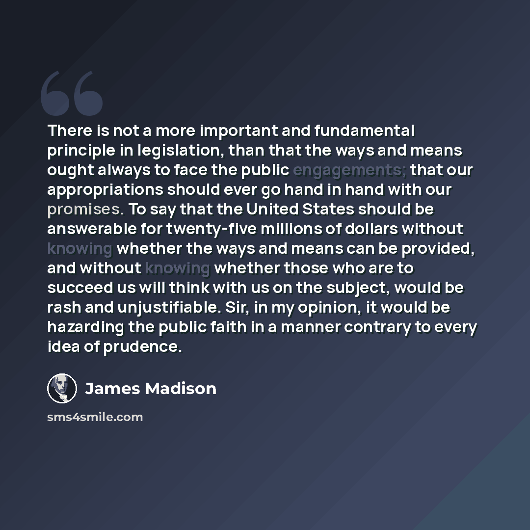 “There is not a more important and fundamental principle in legislation, than that the ways and means ought always to face the public engagements; that our appropriations should ever go hand in hand with our promises. To say that the United States should be answerable for twenty-five millions of…” quote by James Madison