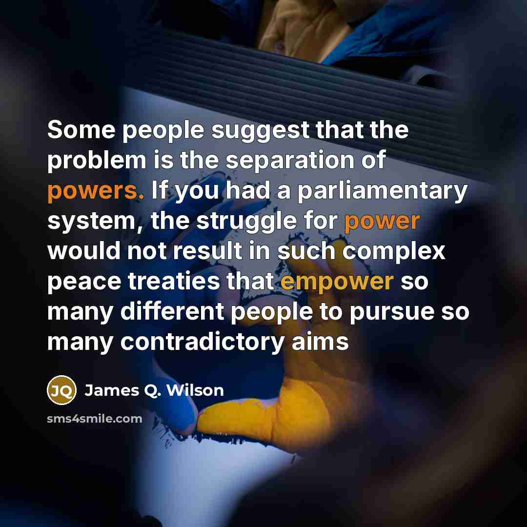 “Some people suggest that the problem is the separation of powers. If you had a parliamentary system, the struggle for power would not result in such complex peace treaties that empower so many different people to pursue so many contradictory aims” quote by James Q. Wilson