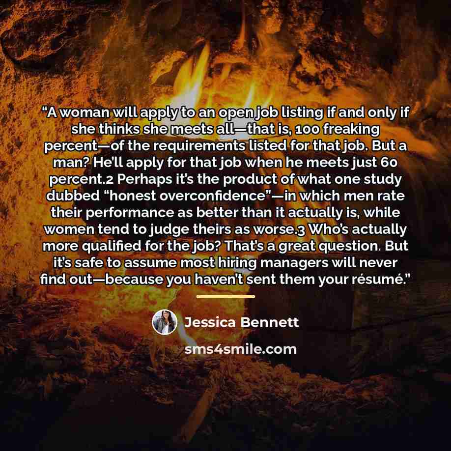 “A woman will apply to an open job listing if and only if she thinks she meets all—that is, 100 freaking percent—of the requirements listed for that job. But a man? He’ll apply for that job when he meets just 60 percent.2 Perhaps it’s the product of what one study dubbed “honest overconfidence”—in…” quote by Jessica Bennett