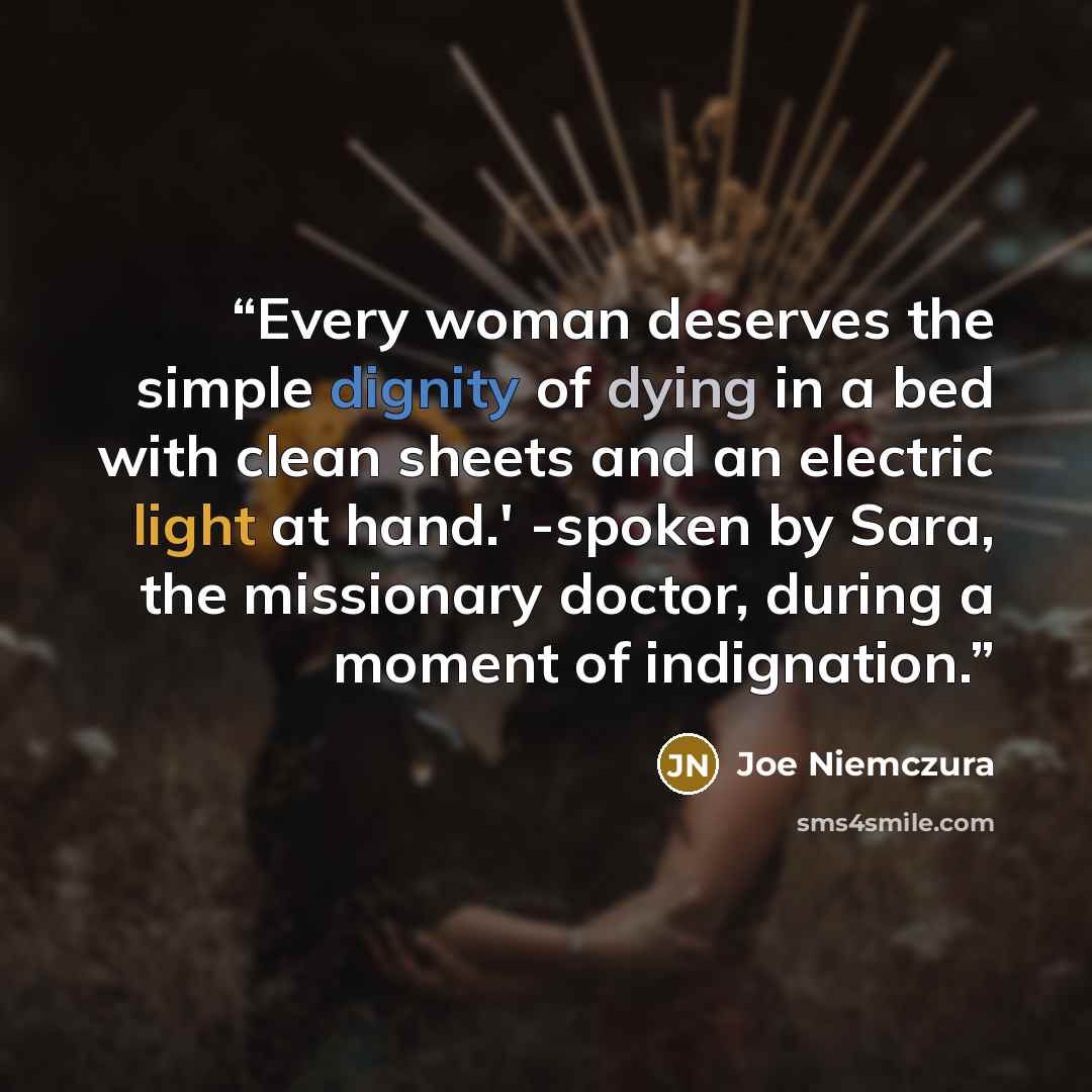 “Every woman deserves the simple dignity of dying in a bed with clean sheets and an electric light at hand.' -spoken by Sara, the missionary doctor, during a moment of indignation.” quote by Joe Niemczura