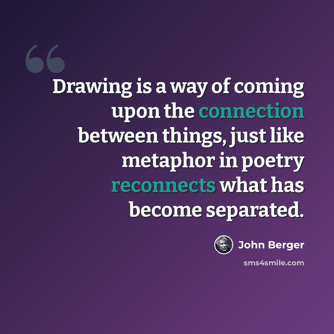 “Drawing is a way of coming upon the connection between things, just like metaphor in poetry reconnects what has become separated.” quote by John Berger