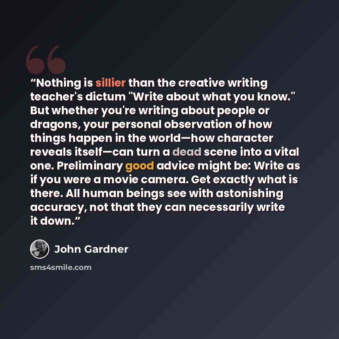 “Nothing is sillier than the creative writing teacher's dictum "Write about what you know." But whether you're writing about people or dragons, your personal observation of how things happen in the world—how character reveals itself—can turn a dead scene into a vital one. Preliminary good advice…” quote by John Gardner