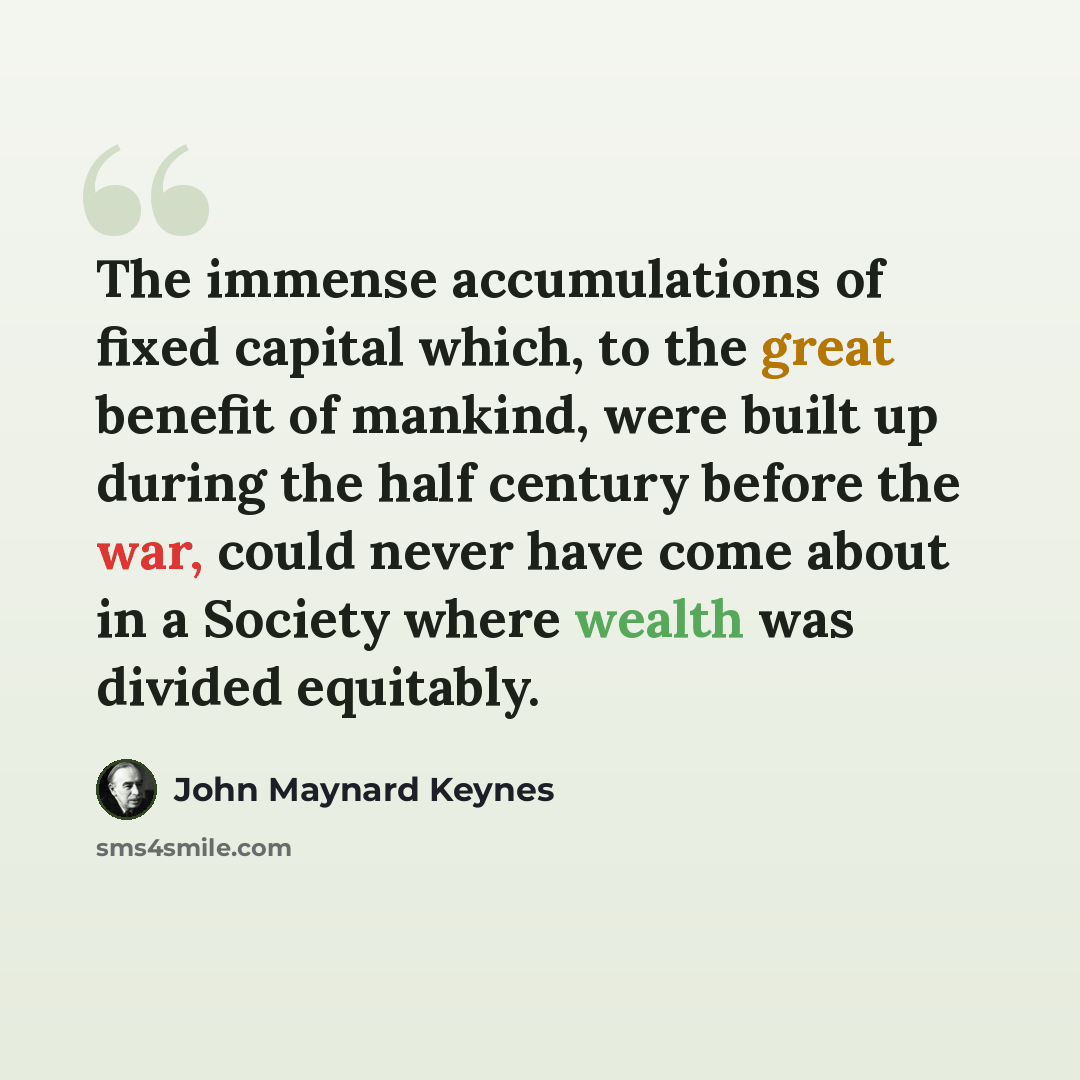 “The immense accumulations of fixed capital which, to the great benefit of mankind, were built up during the half century before the war, could never have come about in a Society where wealth was divided equitably.” quote by John Maynard Keynes