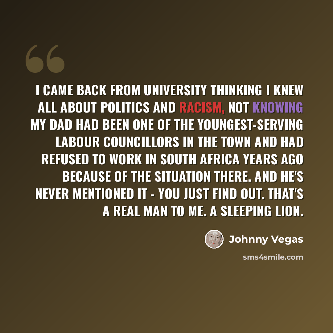 “I came back from university thinking I knew all about politics and racism, not knowing my dad had been one of the youngest-serving Labour councillors in the town and had refused to work in South Africa years ago because of the situation there. And he's never mentioned it - you just find out…” quote by Johnny Vegas
