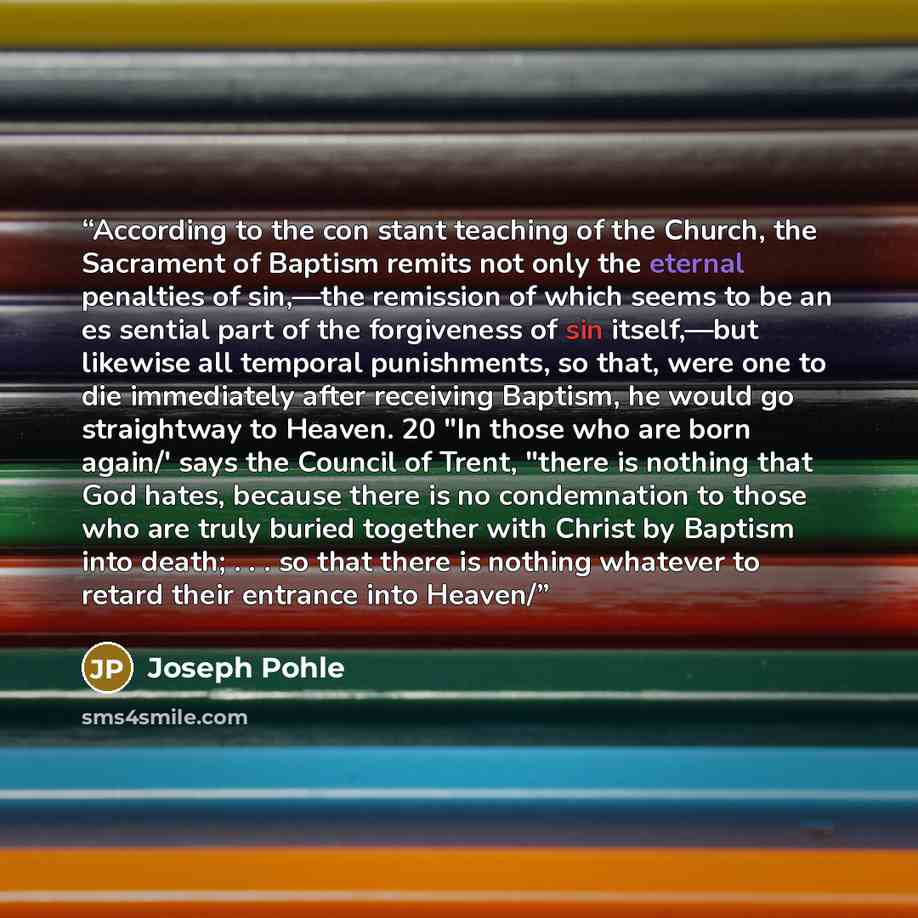 “According to the con stant teaching of the Church, the Sacrament of Baptism remits not only the eternal penalties of sin,—the remission of which seems to be an es sential part of the forgiveness of sin itself,—but likewise all temporal punishments, so that, were one to die immediately after…” quote by Joseph Pohle