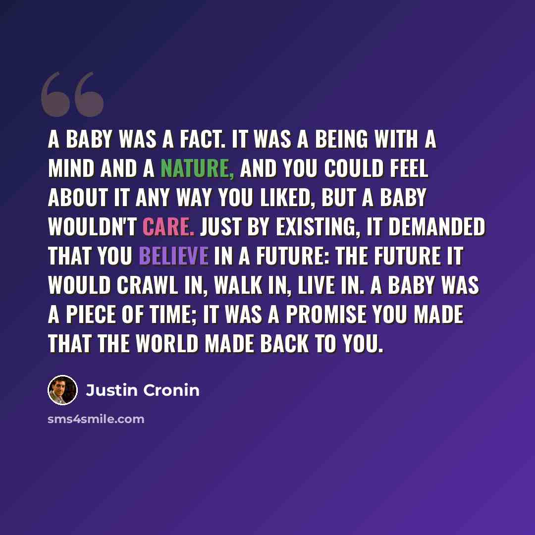 “A baby was a fact. It was a being with a mind and a nature, and you could feel about it any way you liked, but a baby wouldn't care. Just by existing, it demanded that you believe in a future: the future it would crawl in, walk in, live in. A baby was a piece of time; it was a promise you made…” quote by Justin Cronin