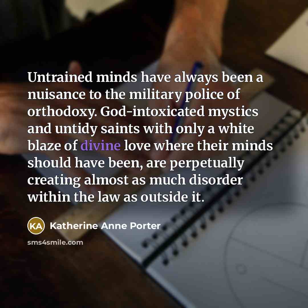 “Untrained minds have always been a nuisance to the military police of orthodoxy. God-intoxicated mystics and untidy saints with only a white blaze of divine love where their minds should have been, are perpetually creating almost as much disorder within the law as outside it.” quote by Katherine Anne Porter