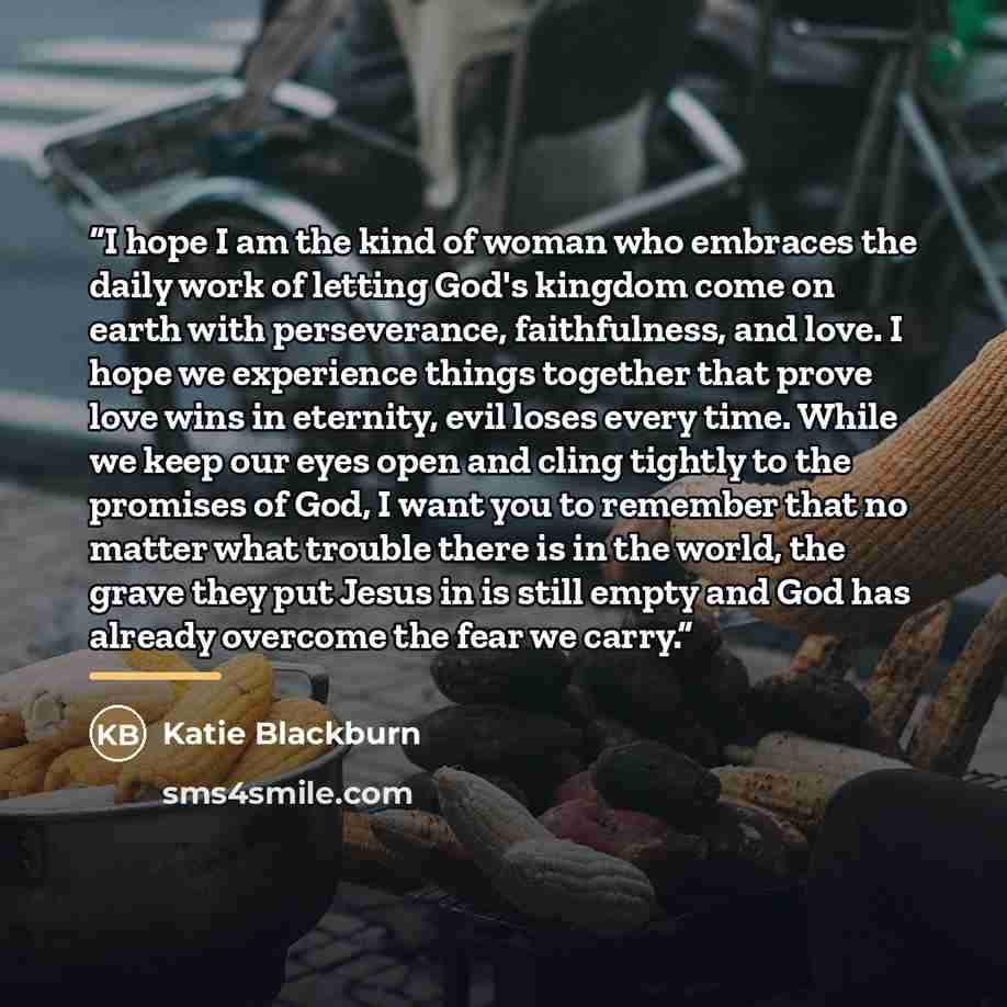 “I hope I am the kind of woman who embraces the daily work of letting God's kingdom come on earth with perseverance, faithfulness, and love. I hope we experience things together that prove love wins in eternity, evil loses every time. While we keep our eyes open and cling tightly to the promises of…” quote by Katie Blackburn