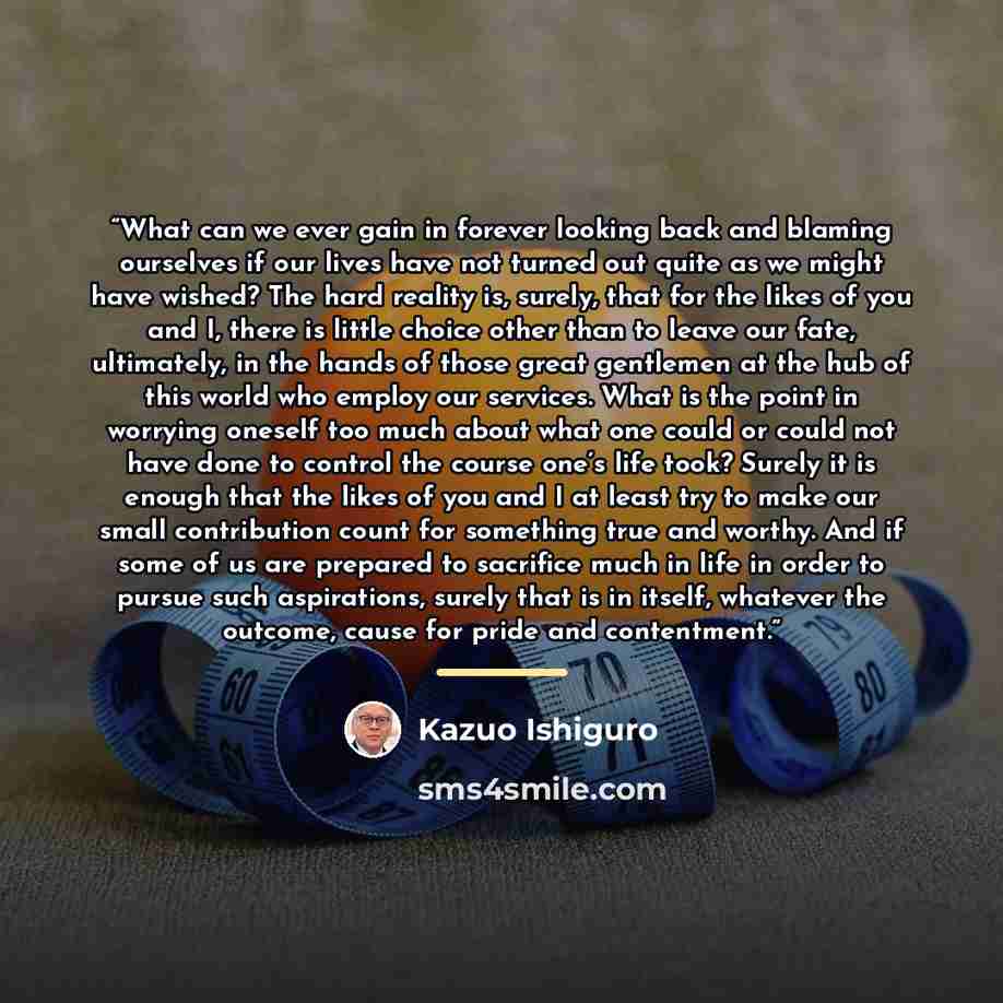 “What can we ever gain in forever looking back and blaming ourselves if our lives have not turned out quite as we might have wished? The hard reality is, surely, that for the likes of you and I, there is little choice other than to leave our fate, ultimately, in the hands of those great gentlemen…” quote by Kazuo Ishiguro