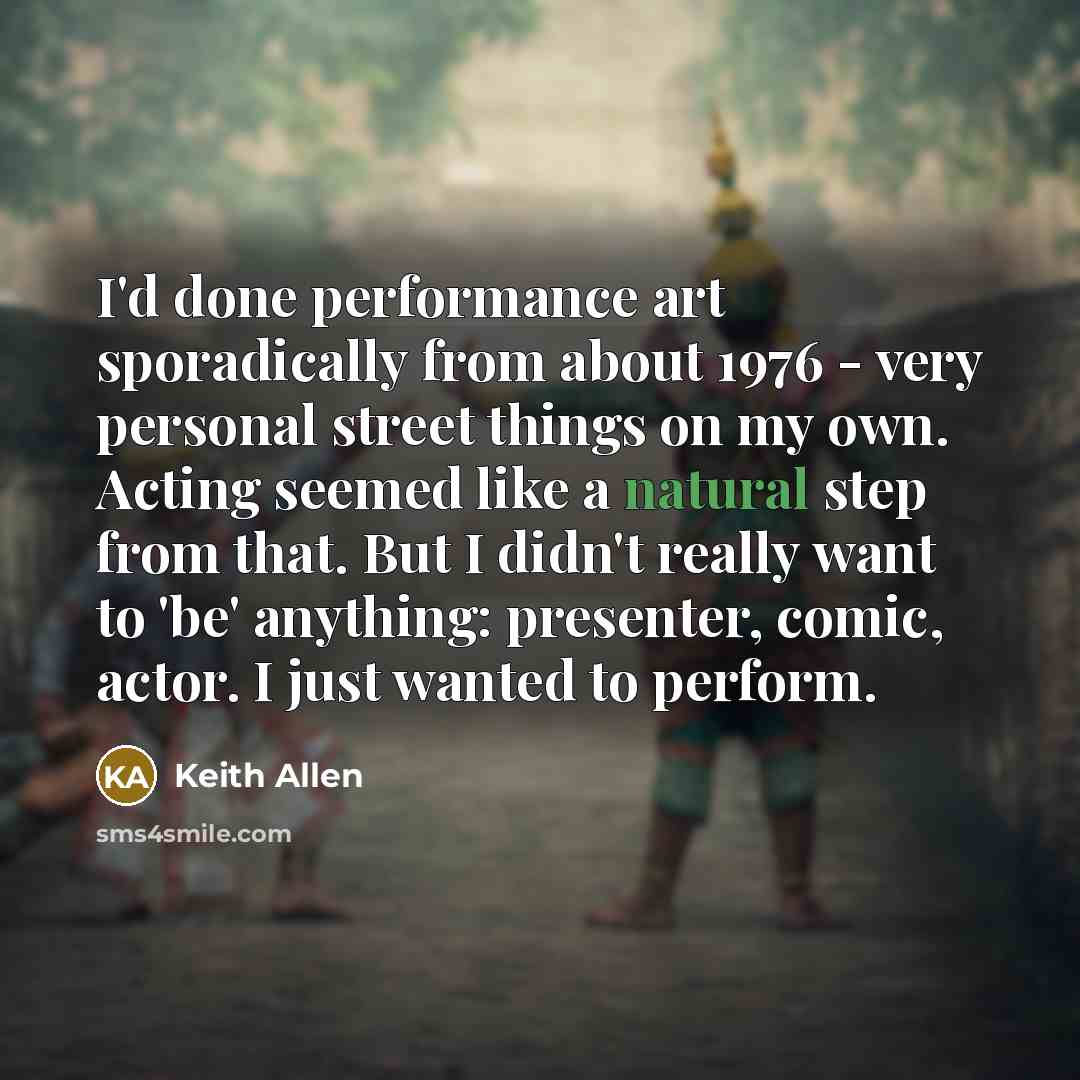 “I'd done performance art sporadically from about 1976 - very personal street things on my own. Acting seemed like a natural step from that. But I didn't really want to 'be' anything: presenter, comic, actor. I just wanted to perform.” quote by Keith Allen