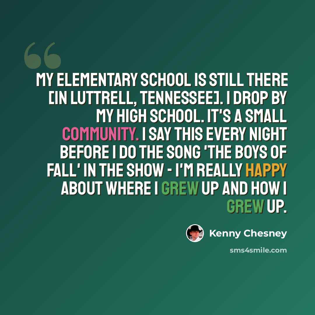 “My elementary school is still there [in Luttrell, Tennessee]. I drop by my high school. It's a small community. I say this every night before I do the song 'The Boys of Fall' in the show - I'm really happy about where I grew up and how I grew up.” quote by Kenny Chesney