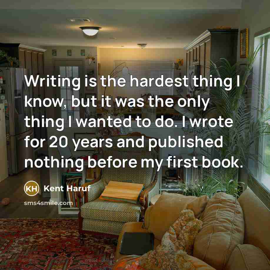 “Writing is the hardest thing I know, but it was the only thing I wanted to do. I wrote for 20 years and published nothing before my first book.” quote by Kent Haruf