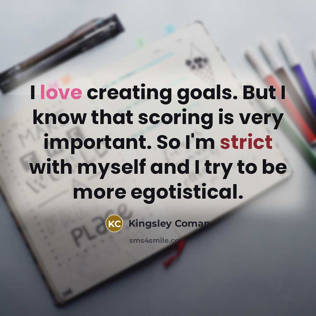 “I love creating goals. But I know that scoring is very important. So I'm strict with myself and I try to be more egotistical.” quote by Kingsley Coman