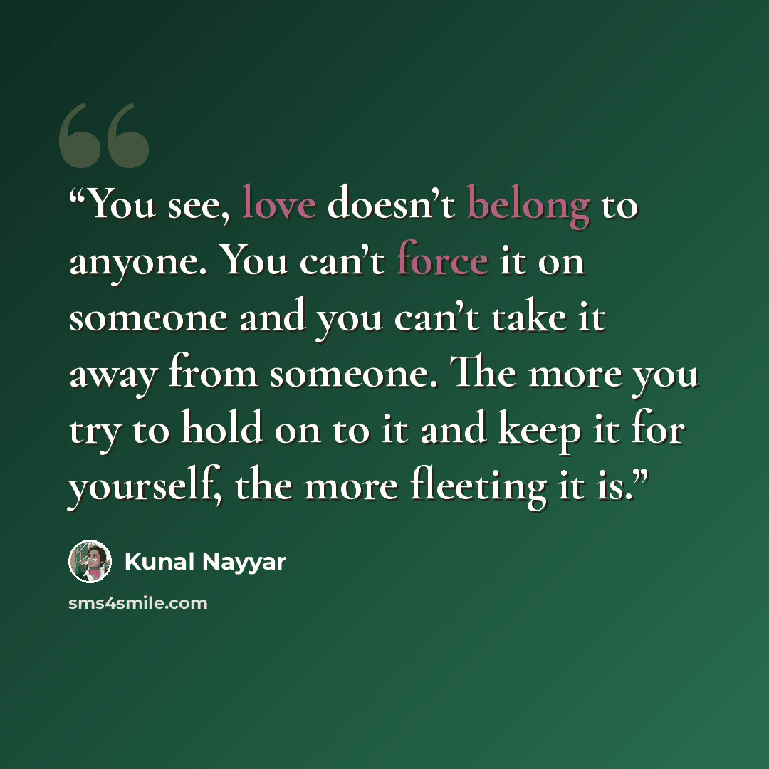 “You see, love doesn’t belong to anyone. You can’t force it on someone and you can’t take it away from someone. The more you try to hold on to it and keep it for yourself, the more fleeting it is.” quote by Kunal Nayyar