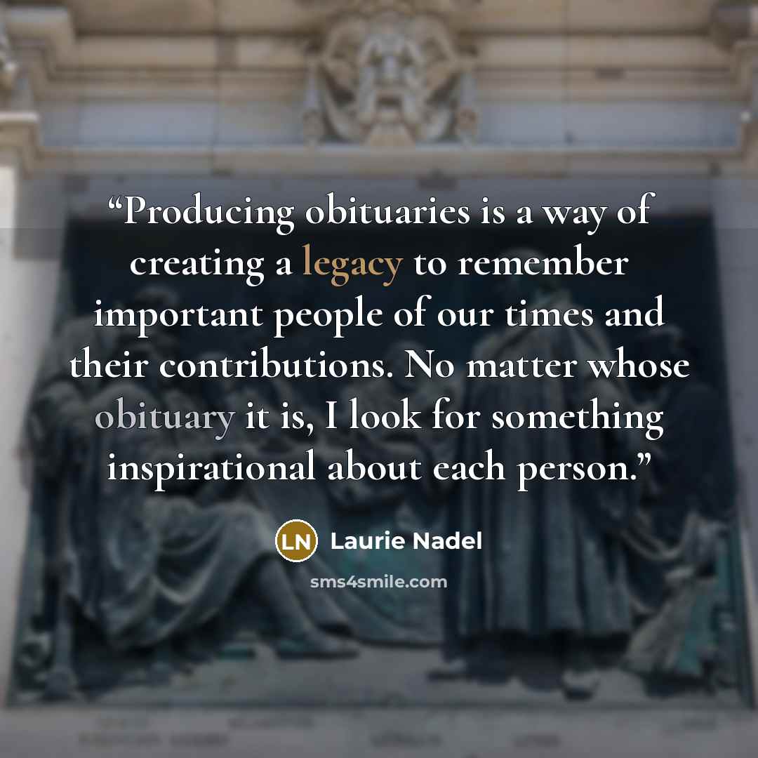 “Producing obituaries is a way of creating a legacy to remember important people of our times and their contributions. No matter whose obituary it is, I look for something inspirational about each person.” quote by Laurie Nadel