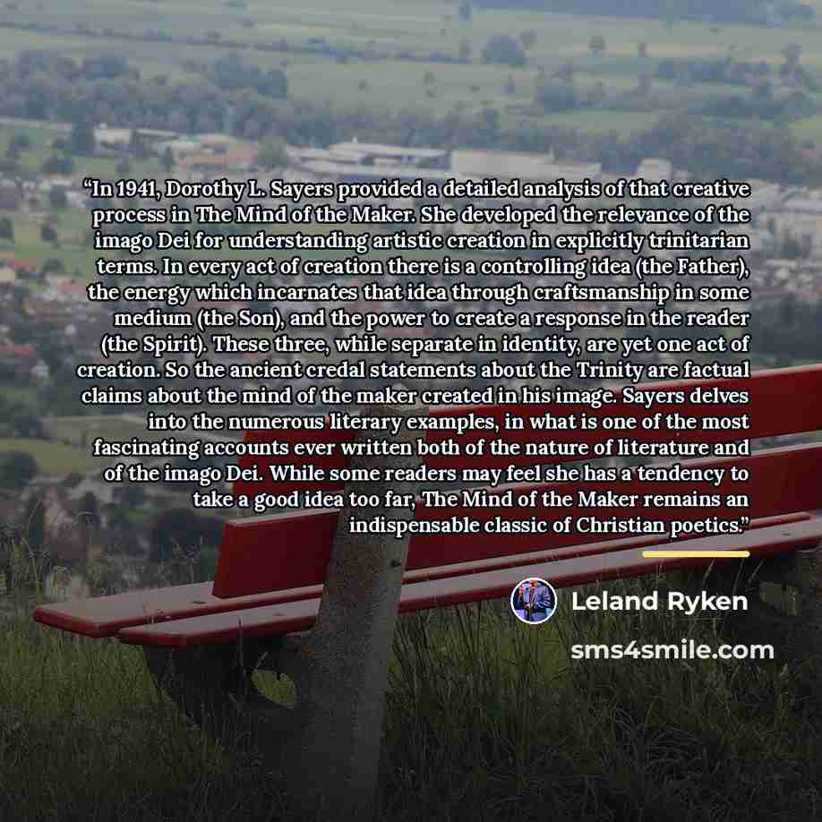 “In 1941, Dorothy L. Sayers provided a detailed analysis of that creative process in The Mind of the Maker. She developed the relevance of the imago Dei for understanding artistic creation in explicitly trinitarian terms. In every act of creation there is a controlling idea (the Father), the energy…” quote by Leland Ryken
