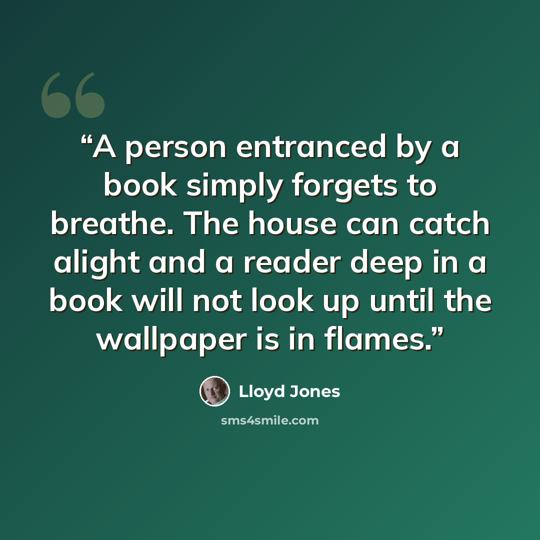 “A person entranced by a book simply forgets to breathe. The house can catch alight and a reader deep in a book will not look up until the wallpaper is in flames.” quote by Lloyd Jones