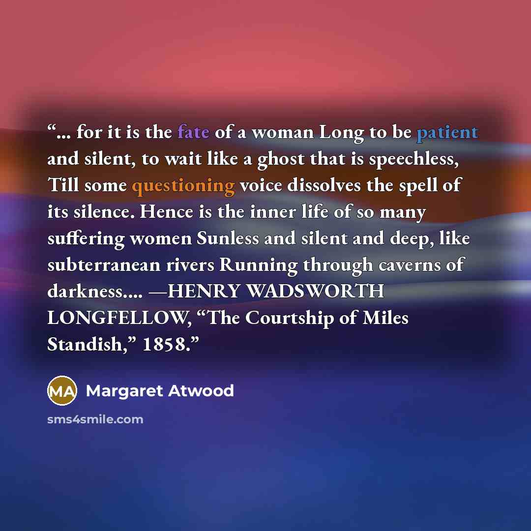 “… for it is the fate of a woman Long to be patient and silent, to wait like a ghost that is speechless, Till some questioning voice dissolves the spell of its silence. Hence is the inner life of so many suffering women Sunless and silent and deep, like subterranean rivers Running through caverns…” quote by Margaret Atwood