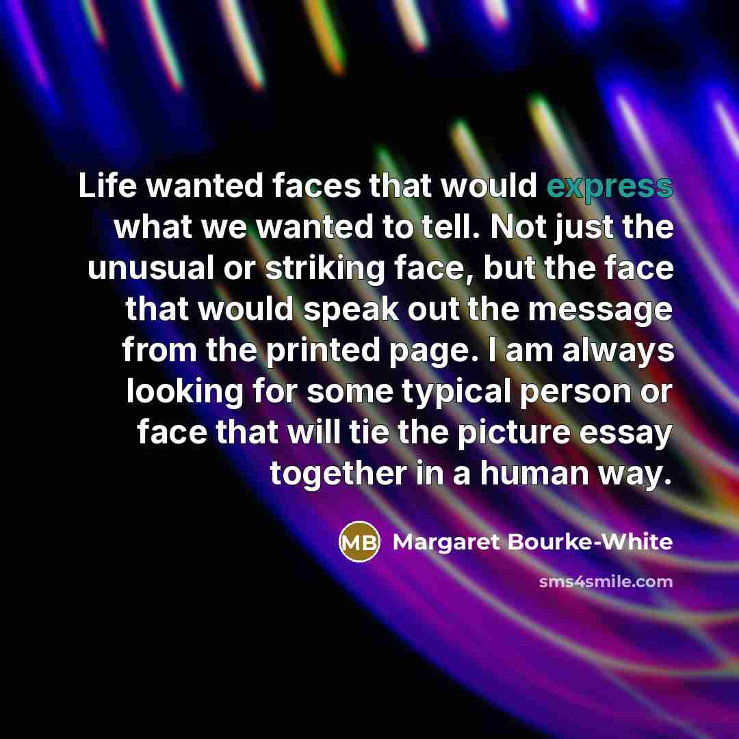 “Life wanted faces that would express what we wanted to tell. Not just the unusual or striking face, but the face that would speak out the message from the printed page. I am always looking for some typical person or face that will tie the picture essay together in a human way.” quote by Margaret Bourke-White
