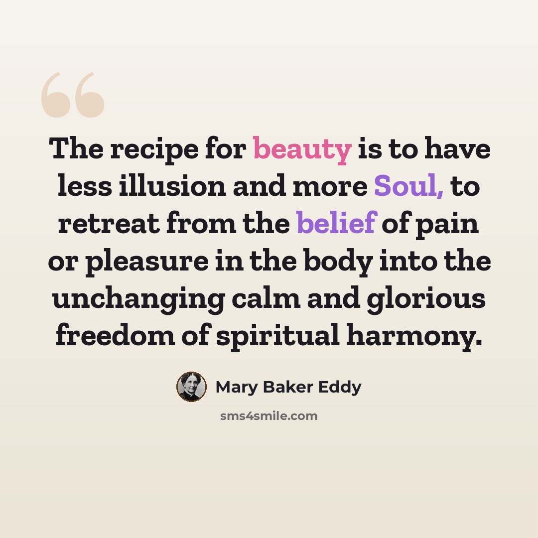 “The recipe for beauty is to have less illusion and more Soul, to retreat from the belief of pain or pleasure in the body into the unchanging calm and glorious freedom of spiritual harmony.” quote by Mary Baker Eddy