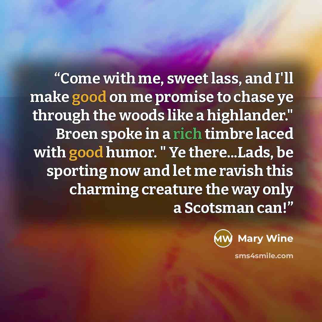 “Come with me, sweet lass, and I'll make good on me promise to chase ye through the woods like a highlander." Broen spoke in a rich timbre laced with good humor. " Ye there...Lads, be sporting now and let me ravish this charming creature the way only a Scotsman can!” quote by Mary Wine