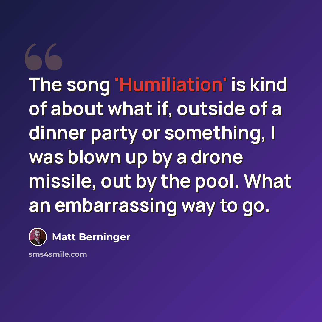 “The song 'Humiliation' is kind of about what if, outside of a dinner party or something, I was blown up by a drone missile, out by the pool. What an embarrassing way to go.” quote by Matt Berninger