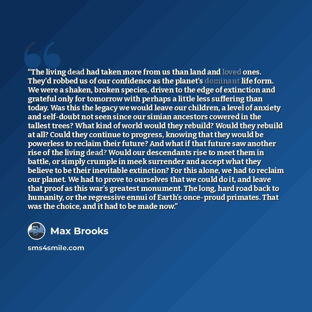 “The living dead had taken more from us than land and loved ones. They'd robbed us of our confidence as the planet's dominant life form. We were a shaken, broken species, driven to the edge of extinction and grateful only for tomorrow with perhaps a little less suffering than today. Was this the…” quote by Max Brooks