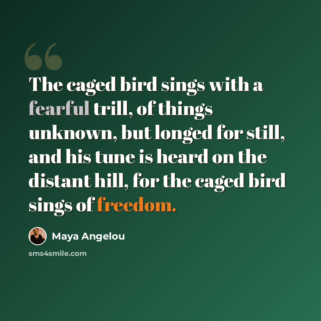 “The caged bird sings with a fearful trill, of things unknown, but longed for still, and his tune is heard on the distant hill, for the caged bird sings of freedom.” quote by Maya Angelou