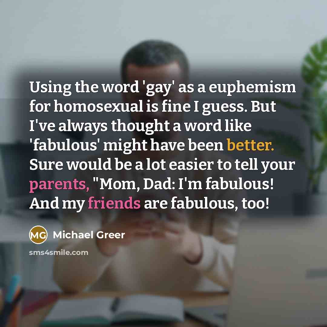 “Using the word 'gay' as a euphemism for homosexual is fine I guess. But I've always thought a word like 'fabulous' might have been better. Sure would be a lot easier to tell your parents, "Mom, Dad: I'm fabulous! And my friends are fabulous, too!” quote by Michael Greer