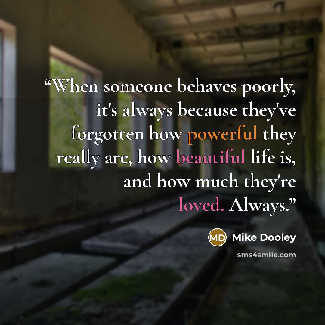 “When someone behaves poorly, it's always because they've forgotten how powerful they really are, how beautiful life is, and how much they're loved. Always.” quote by Mike Dooley