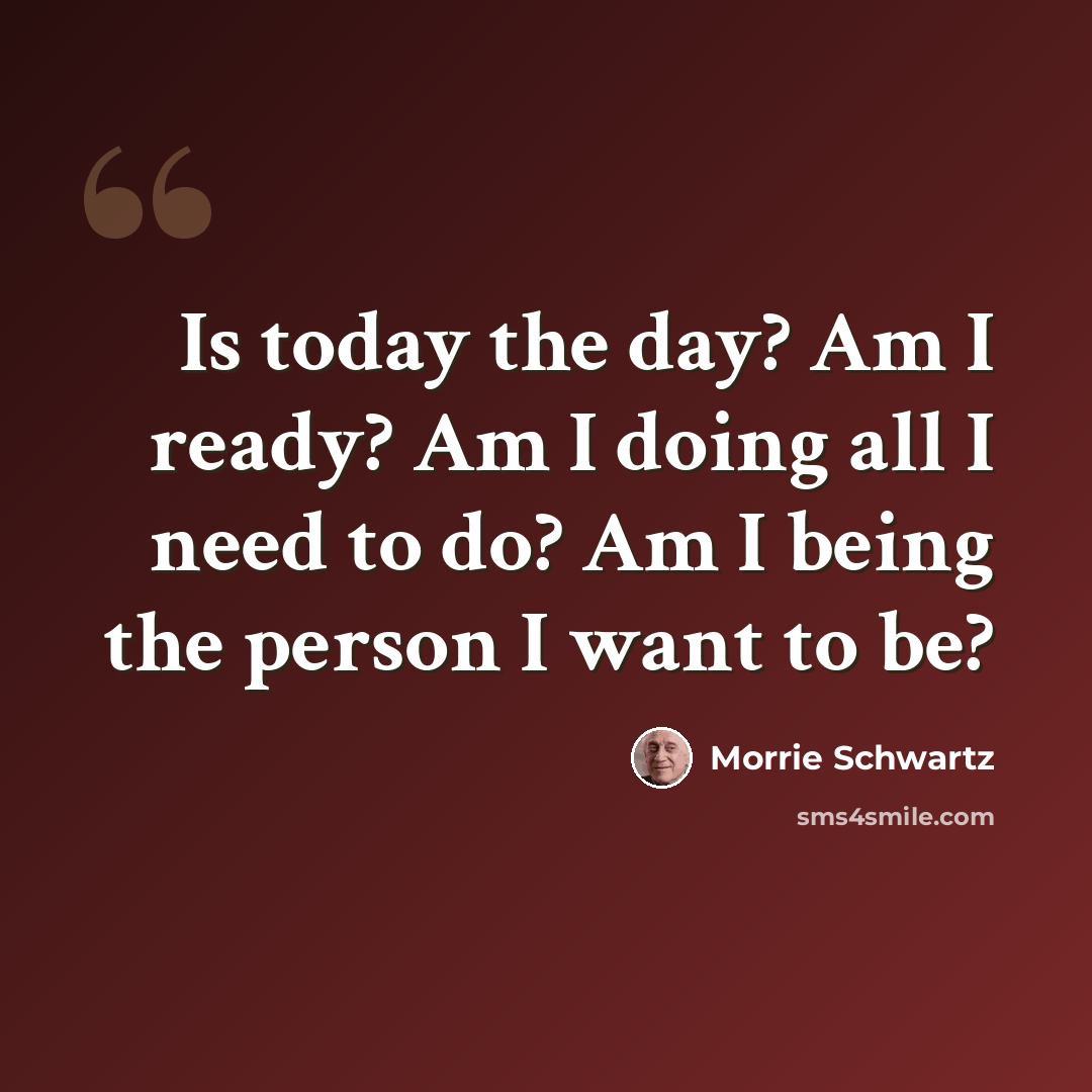 “Is today the day? Am I ready? Am I doing all I need to do? Am I being the person I want to be?” quote by Morrie Schwartz