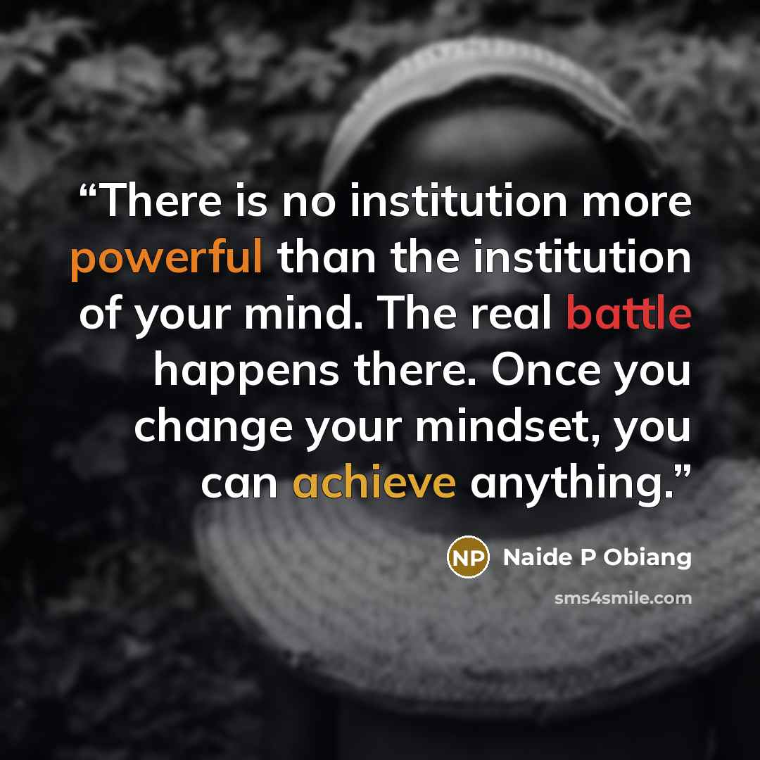 “There is no institution more powerful than the institution of your mind. The real battle happens there. Once you change your mindset, you can achieve anything.” quote by Naide P Obiang