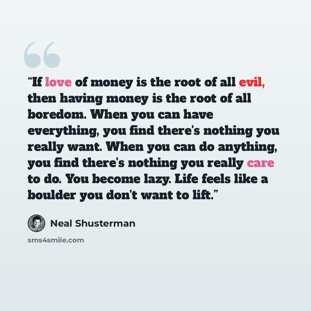“If love of money is the root of all evil, then having money is the root of all boredom. When you can have everything, you find there's nothing you really want. When you can do anything, you find there's nothing you really care to do. You become lazy. Life feels like a boulder you don't want to lift.” quote by Neal Shusterman