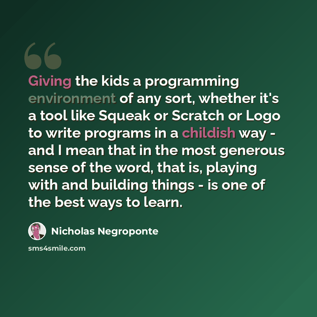 “Giving the kids a programming environment of any sort, whether it's a tool like Squeak or Scratch or Logo to write programs in a childish way - and I mean that in the most generous sense of the word, that is, playing with and building things - is one of the best ways to learn.” quote by Nicholas Negroponte