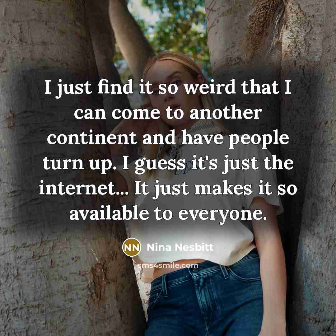 “I just find it so weird that I can come to another continent and have people turn up. I guess it's just the internet... It just makes it so available to everyone.” quote by Nina Nesbitt