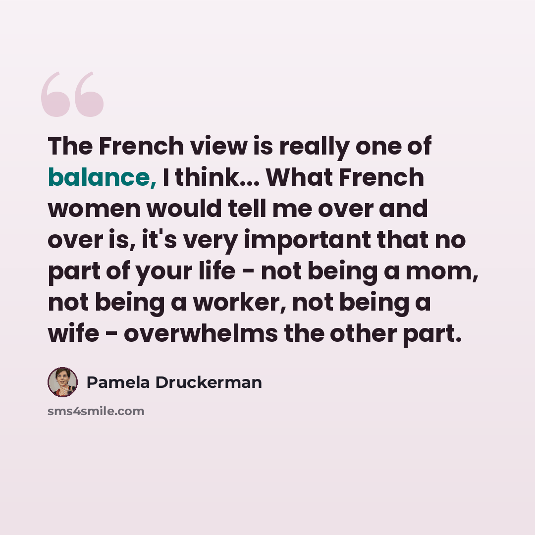 “The French view is really one of balance, I think... What French women would tell me over and over is, it's very important that no part of your life - not being a mom, not being a worker, not being a wife - overwhelms the other part.” quote by Pamela Druckerman